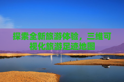 探索全新旅游体验,三维可视化旅游足迹地图 探索全新旅游体验,三维可视化旅游足迹地图
